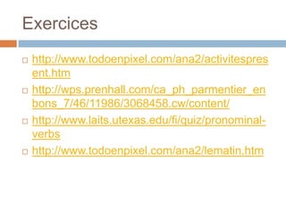 Exercices
   http://www.todoenpixel.com/ana2/activitespres
    ent.htm
   http://wps.prenhall.com/ca_ph_parmentier_en
    bons_7/46/11986/3068458.cw/content/
   http://www.laits.utexas.edu/fi/quiz/pronominal-
    verbs
   http://www.todoenpixel.com/ana2/lematin.htm
 