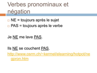 Verbes pronominaux et
négation
   NE = toujours après le sujet
   PAS = toujours après le verbe

Je NE me lave PAS.

Ils NE se couchent PAS.
http://www.osrm.ch/~kermel/elearning/hotpot/ne
   gpron.htm
 