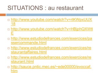 SITUATIONS : au restaurant
   http://www.youtube.com/watch?v=rtKWpxUUX
    18
   http://www.youtube.com/watch?v=HBjphQXWtl
    E
   http://www.estudiodefrances.com/exercices/pa
    ssercommande.html
   http://www.estudiodefrances.com/exercices/re
    staurantaffaires.html
   http://www.estudiodefrances.com/exercices/re
    staurant.html
   http://sauce.pntic.mec.es/~ede00000/evoccaf.
    htm
 