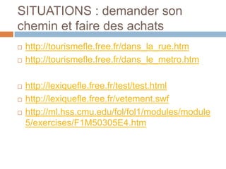 SITUATIONS : demander son
chemin et faire des achats
   http://tourismefle.free.fr/dans_la_rue.htm
   http://tourismefle.free.fr/dans_le_metro.htm

   http://lexiquefle.free.fr/test/test.html
   http://lexiquefle.free.fr/vetement.swf
   http://ml.hss.cmu.edu/fol/fol1/modules/module
    5/exercises/F1M50305E4.htm
 