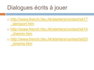 Dialogues écrits à jouer
   http://www.french.hku.hk/starters/contact/sit17
    _aeroport.htm
   http://www.french.hku.hk/starters/contact/sit14
    _chemin.htm
   http://www.french.hku.hk/starters/contact/sit20
    _cinema.htm
 