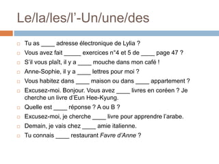 Le/la/les/l’-Un/une/des
   Tu as ____ adresse électronique de Lylia ?
   Vous avez fait _____ exercices n°4 et 5 de ____ page 47 ?
   S’il vous plaît, il y a ____ mouche dans mon café !
   Anne-Sophie, il y a ____ lettres pour moi ?
   Vous habitez dans ____ maison ou dans ____ appartement ?
   Excusez-moi. Bonjour. Vous avez ____ livres en coréen ? Je
    cherche un livre d’Eun Hee-Kyung.
   Quelle est ____ réponse ? A ou B ?
   Excusez-moi, je cherche ____ livre pour apprendre l’arabe.
   Demain, je vais chez ____ amie italienne.
   Tu connais ____ restaurant Favre d’Anne ?
 