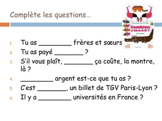 Complète les questions…


1.   Tu as ________ frères et sœurs ?
2.   Tu as payé _______ ?
3.   S’il vous plaît, _______ ça coûte, la montre,
     là ?
4.   ________ argent est-ce que tu as ?
5.   C’est _______, un billet de TGV Paris-Lyon ?
6.   Il y a ________ universités en France ?
 