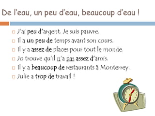 De l’eau, un peu d’eau, beaucoup d’eau !

      J’ai peu d’argent. Je suis pauvre.
      Il a un peu de temps avant son cours.
      Il y a assez de places pour tout le monde.
      Jo trouve qu’il n’a pas assez d’amis.
      Il y a beaucoup de restaurants à Monterrey.
      Julie a trop de travail !
 