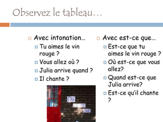 Observez le tableau…

      Avec intonation…            Avec est-ce que…
        Tu  aimes le vin            Est-ce  que tu
         rouge ?                      aimes le vin rouge ?
        Vous allez où ?             Où est-ce que vous

        Julia arrive quand ?         allez?
        Il chante ?                 Quand est-ce que
                                      Julia arrive?
                                     Est-ce qu’il chante
                                      ?
 
