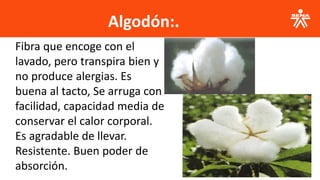 Algodón:.
Fibra que encoge con el
lavado, pero transpira bien y
no produce alergias. Es
buena al tacto, Se arruga con
facilidad, capacidad media de
conservar el calor corporal.
Es agradable de llevar.
Resistente. Buen poder de
absorción.
 