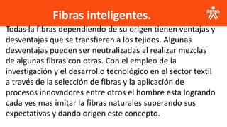 Fibras inteligentes.
.
Todas la fibras dependiendo de su origen tienen ventajas y
desventajas que se transfieren a los tejidos. Algunas
desventajas pueden ser neutralizadas al realizar mezclas
de algunas fibras con otras. Con el empleo de la
investigación y el desarrollo tecnológico en el sector textil
a través de la selección de fibras y la aplicación de
procesos innovadores entre otros el hombre esta logrando
cada ves mas imitar la fibras naturales superando sus
expectativas y dando origen este concepto.
 