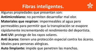 Fibras inteligentes.
.
Algunas propiedades que presentan son:
Antimicrobiano: no permiten desarrollar mal olor.
Materiales que respiran: impermeables al agua pero
permeables para permitir que la transpiración se evapore
rápidamente incrementando el rendimiento del deportista.
Anti UV: protege de los rayos solares.
Anti ácaros: tienen una protección especial contra los ácaros.
Ideales para personas alérgicas.
Auto limpiante: impide que penetren las manchas.
 