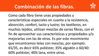 Combinación de las fibras.
.
Como cada fibra tiene unas propiedades y
características especiales en cuanto a la resistencia,
absorción, confort, tacto y lustre; los textileros, en
muchos tejidos, utilizan mezclas de varias fibras, con el
fin de aprovechar sus características y propiedades y/o
mejorarlas con las de otras. Es por este movimiento
que encontramos telas con mezclas, por ejemplo:
65/35, es decir 65% poliéster, 35% algodón o 60/40:
60% poliéster, 40% lana, entre otras.
 