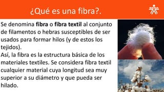 ¿Qué es una fibra?.
Se denomina fibra o fibra textil al conjunto
de filamentos o hebras susceptibles de ser
usados para formar hilos (y de estos los
tejidos).
Así, la fibra es la estructura básica de los
materiales textiles. Se considera fibra textil
cualquier material cuya longitud sea muy
superior a su diámetro y que pueda ser
hilado.
 