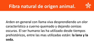 Fibra natural de origen animal.
Arden en general con llama viva desprendiendo un olor
característico a cuerno quemado y dejando cenizas
oscuras. El ser humano las ha utilizado desde tiempos
prehistóricos, entre las mas utilizadas están: la lana y la
seda.
 