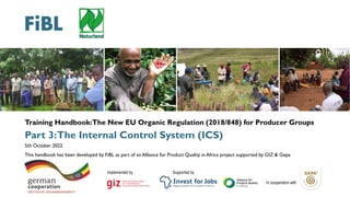 New EU Organic Regulation for Producer groups | 3.The Internal Control System (ICS)| 1
Training Handbook:The New EU Organic Regulation (2018/848) for Producer Groups
Part 3:The Internal Control System (ICS)
5th October 2022
This handbook has been developed by FiBL as part of an Alliance for Product Quality in Africa project supported by GIZ & Gepa
Implemented by Supported by
In cooperation with
 