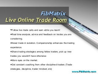 FibMatrixFibMatrix
Live OnlineLive Online Trade RoomTrade Room
●Follow live trade calls and earn while you learn!
●Real time analysis, advice and feedback on trades you are
considering.
●Never trade in isolation. Companionship enhances the trading
experience.
●Share trading strategies among fellow traders, pick up new
trades you wouldn't have otherwise
●More eyes on the market.
●Get constant coaching from other disciplined traders (Trade
strategies, discipline, trader mindset, etc)
www.FibMatrix.comwww.FibMatrix.com
 