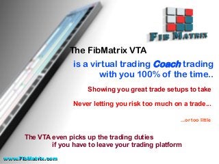 The FibMatrix VTA
is a virtual trading Coach trading
with you 100% of the time..
Showing you great trade setups to take
Never letting you risk too much on a trade...
...or too little
The VTA even picks up the trading duties
if you have to leave your trading platform
www.FibMatrix.comwww.FibMatrix.com
 