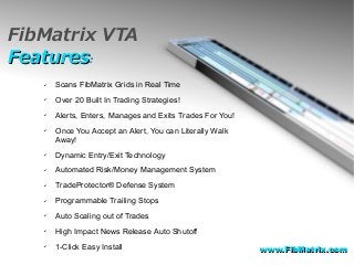 FibMatrix VTA
FeaturesFeatures::
✔ Scans FibMatrix Grids in Real Time
✔ Over 20 Built In Trading Strategies!
✔ Alerts, Enters, Manages and Exits Trades For You!
✔ Once You Accept an Alert, You can Literally Walk
Away!
✔ Dynamic Entry/Exit Technology
✔ Automated Risk/Money Management System
✔ TradeProtector® Defense System
✔ Programmable Trailing Stops
✔ Auto Scaling out of Trades
✔ High Impact News Release Auto Shutoff
✔ 1-Click Easy Install www.FibMatrix.comwww.FibMatrix.com
 