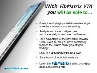 With FibMatrix VTA
youyou will be able to...will be able to...
✔ Easily identify high probability trade setups
from the moment you start trading.
✔ Analyze and trade multiple pairs
simultaneously in real time ...with ease.
✔ Take advantage of the powerful FibMatrix
Grids, even before you have completely
learned the simple strategies of “grid
trading”.
✔ Stick to a disciplined trading plan.
✔ Save hours of technical analysis.
✔
Learn the FibMatrixFibMatrix trading strategies
at an accelerated rate.
www.FibMatrix.comwww.FibMatrix.com
 