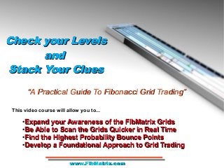 Check your LevelsCheck your Levels
andand
Stack Your CluesStack Your Clues
Check your LevelsCheck your Levels
andand
Stack Your CluesStack Your Clues
●
Expand your Awareness of the FibMatrix GridsExpand your Awareness of the FibMatrix Grids
●
Be Able to Scan the Grids Quicker in Real TimeBe Able to Scan the Grids Quicker in Real Time
●
Find the Highest Probability Bounce PointsFind the Highest Probability Bounce Points
●
Develop a Foundational Approach to Grid TradingDevelop a Foundational Approach to Grid Trading
““A Practical Guide To Fibonacci Grid Trading”A Practical Guide To Fibonacci Grid Trading”
This video course will allow you to...
www.FibMatrix.comwww.FibMatrix.com
 