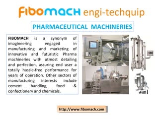 PHARMACEUTICAL  MACHINERIES FIBOMACH  is a synonym of imagineering engaged in manufacturing and marketing of innovative and futuristic Pharma machineries with utmost detailing and perfection, assuring end user a totally hassle-free performance for years of operation. Other sectors of manufacturing interests include cement handling, food & confectionery and chemicals.  http://www.fibomach.com 