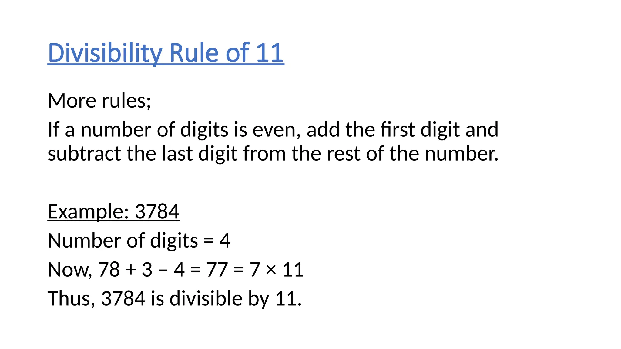Divisibility Rule of 11
More rules;
If a number of digits is even, add the first digit and
subtract the last digit from the rest of the number.
Example: 3784
Number of digits = 4
Now, 78 + 3 – 4 = 77 = 7 × 11
Thus, 3784 is divisible by 11.
 