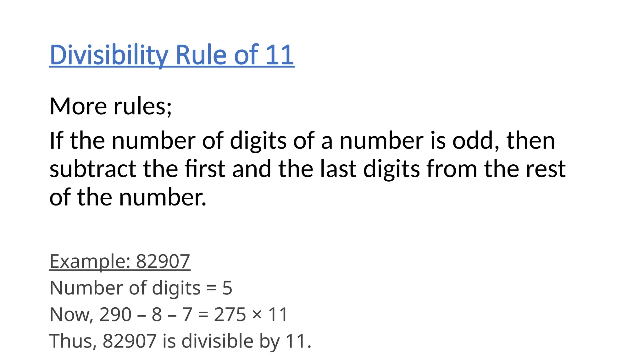 Divisibility Rule of 11
More rules;
If the number of digits of a number is odd, then
subtract the first and the last digits from the rest
of the number.
Example: 82907
Number of digits = 5
Now, 290 – 8 – 7 = 275 × 11
Thus, 82907 is divisible by 11.
 