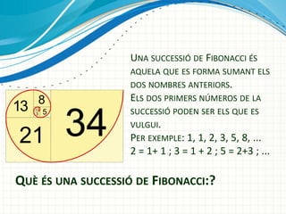UNA SUCCESSIÓ DE FIBONACCI ÉS
AQUELA QUE ES FORMA SUMANT ELS
DOS NOMBRES ANTERIORS.
ELS DOS PRIMERS NÚMEROS DE LA
SUCCESSIÓ PODEN SER ELS QUE ES
VULGUI.
PER EXEMPLE: 1, 1, 2, 3, 5, 8, ...

2 = 1+ 1 ; 3 = 1 + 2 ; 5 = 2+3 ; ...

QUÈ ÉS UNA SUCCESSIÓ DE FIBONACCI:?

 