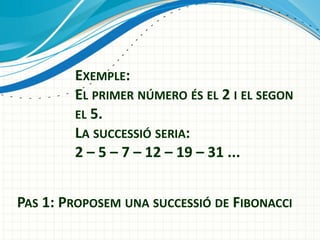 EXEMPLE:
EL PRIMER NÚMERO ÉS EL 2 I EL SEGON
EL 5.
LA SUCCESSIÓ SERIA:
2 – 5 – 7 – 12 – 19 – 31 ...
PAS 1: PROPOSEM UNA SUCCESSIÓ DE FIBONACCI

 