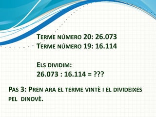 TERME NÚMERO 20: 26.073
TERME NÚMERO 19: 16.114
ELS DIVIDIM:
26.073 : 16.114 = ???

PAS 3: PREN ARA EL TERME VINTÈ I EL DIVIDEIXES
PEL DINOVÈ.

 