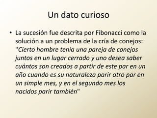 Un dato curiosoLa sucesión fue descrita por Fibonacci como la solución a un problema de la cría de conejos: "Cierto hombre tenía una pareja de conejos juntos en un lugar cerrado y uno desea saber cuántos son creados a partir de este par en un año cuando es su naturaleza parir otro par en un simple mes, y en el segundo mes los nacidos parir también"