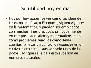 Su utilidad hoy en diaHoy por hoy podemos ver como las ideas de Leonardo de Pisa, o Fibonacci, siguen vigentes en la matematica, y pueden ser empleados con muchos fines practicos, princupalmente en campos estadisticos y matematicos, tales como problemas sencillos como llevar cuentas, o llevar un control de especies en un cultivo, claro esta, estas son solo unas de las pocos usos que se le da a esta sucesión de numeros naturales.