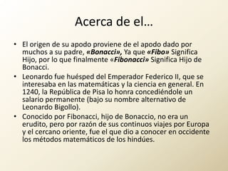 Acerca de el…El origen de su apodo proviene de el apodo dado por muchos a su padre, «Bonacci», Ya que «Fibo» Significa Hijo, por lo que finalmente «Fibonacci» Significa Hijo de Bonacci.Leonardo fue huésped del Emperador Federico II, que se interesaba en las matemáticas y la ciencia en general. En 1240, la República de Pisa lo honra concediéndole un salario permanente (bajo su nombre alternativo de Leonardo Bigollo).Conocido por Fibonacci, hijo de Bonaccio, no era un erudito, pero por razón de sus continuos viajes por Europa y el cercano oriente, fue el que dio a conocer en occidente los métodos matemáticos de los hindúes.