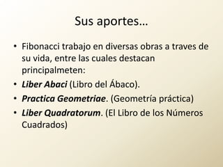 Sus aportes…Fibonacci trabajo en diversas obras a traves de su vida, entre las cuales destacan principalmeten:LiberAbaci (Libro del Ábaco).Practica Geometriae. (Geometría práctica)LiberQuadratorum. (El Libro de los Números Cuadrados) 