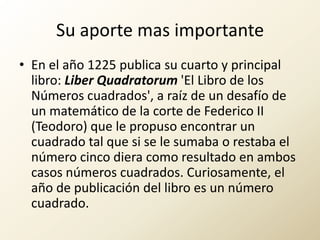 Su aporte mas importanteEn el año 1225 publica su cuarto y principal libro: LiberQuadratorum 'El Libro de los Números cuadrados', a raíz de un desafío de un matemático de la corte de Federico II (Teodoro) que le propuso encontrar un cuadrado tal que si se le sumaba o restaba el número cinco diera como resultado en ambos casos números cuadrados. Curiosamente, el año de publicación del libro es un número cuadrado.