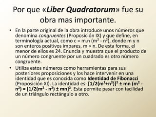 Por que «LiberQuadratorum» fue su obra mas importante.En la parte original de la obra introduce unos números que denomina congruentes (Proposición IX) y que define, en terminología actual, como c = m.n (m² - n²), donde m y n son enteros positivos impares, m > n. De esta forma, el menor de ellos es 24. Enuncia y muestra que el producto de un número congruente por un cuadrado es otro número congruente.Utiliza estos números como herramientas para sus posteriores proposiciones y los hace intervenir en una identidad que es conocida como Identidad de Fibonacci (Proposición XI). La identidad es: [1/2(m²+n²)]² ± mn (m² - n²) = [1/2(m² - n²) ± mn]². Esta permite pasar con facilidad de un triángulo rectángulo a otro.