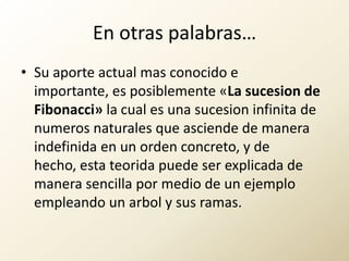 En otras palabras…Su aporte actual mas conocido e importante, es posiblemente «La sucesion de Fibonacci» la cual es una sucesion infinita de numeros naturales que asciende de manera indefinida en un orden concreto, y de hecho, esta teorida puede ser explicada de manera sencilla por medio de un ejemplo empleando un arbol y sus ramas.