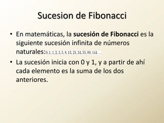 Sucesion de FibonacciEn matemáticas, la sucesión de Fibonacci es la siguiente sucesión infinita de números naturales:La sucesión inicia con 0 y 1, y a partir de ahí cada elemento es la suma de los dos anteriores.
