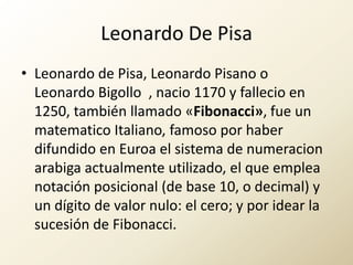 Leonardo De Pisa,[object Object],Leonardo de Pisa, Leonardo Pisano o Leonardo Bigollo , nacio 1170 y fallecio en 1250, también llamado «Fibonacci», fue un matematico Italiano, famoso por haber difundido en Euroael sistema de numeracionarabigaactualmente utilizado, el que emplea notación posicional (de base 10, o decimal) y un dígito de valor nulo: el cero; y por idear la sucesión de Fibonacci.,[object Object]