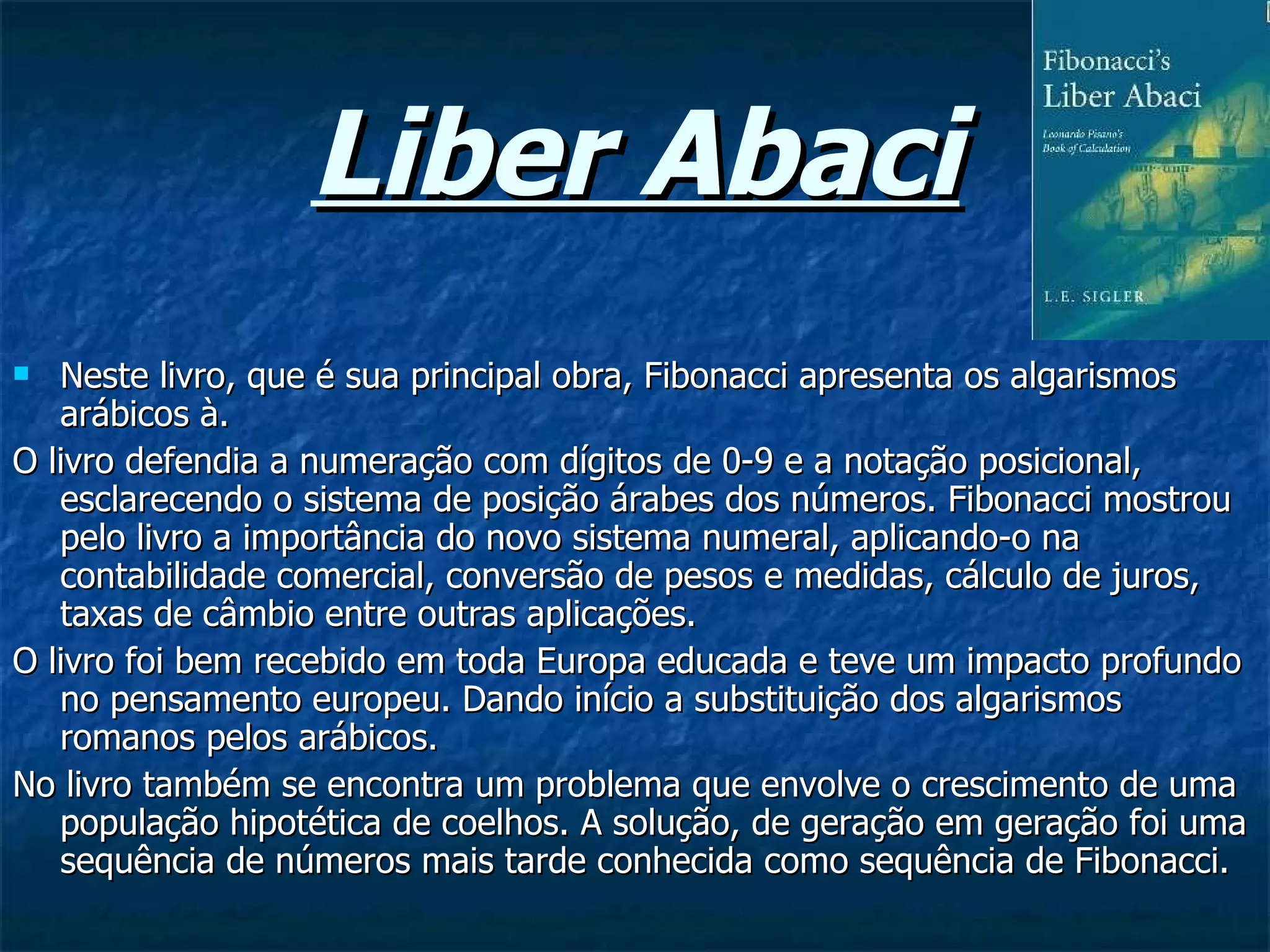 Liber Abaci Neste livro, que é sua principal obra, Fibonacci apresenta os algarismos arábicos à.  O livro defendia a numeração com dígitos de 0-9 e a notação posicional, esclarecendo o sistema de posição árabes dos números. Fibonacci mostrou pelo livro a importância do novo sistema numeral, aplicando-o na contabilidade comercial, conversão de pesos e medidas, cálculo de juros, taxas de câmbio entre outras aplicações. O livro foi bem recebido em toda Europa educada e teve um impacto profundo no pensamento europeu. Dando início a substituição dos algarismos romanos pelos arábicos. No livro também se encontra um problema que envolve o crescimento de uma população hipotética de coelhos. A solução, de geração em geração foi uma sequência de números mais tarde conhecida como sequência de Fibonacci. 