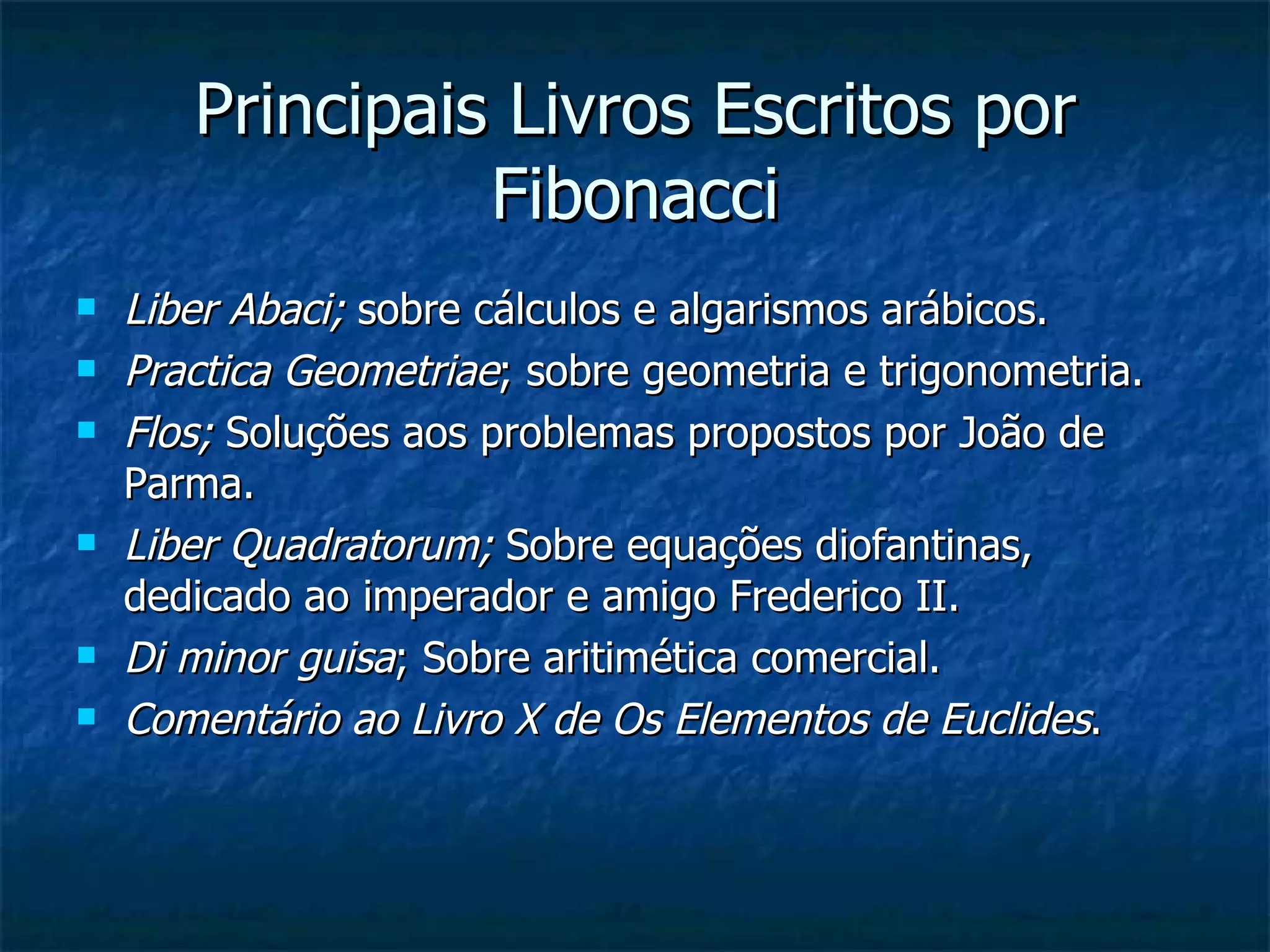 Principais Livros Escritos por Fibonacci Liber Abaci;  sobre cálculos e algarismos arábicos. Practica Geometriae ; sobre geometria e trigonometria. Flos;  Soluções aos problemas propostos por João de Parma. Liber Quadratorum;  Sobre equações diofantinas, dedicado ao imperador e amigo Frederico II. Di minor guisa ; Sobre aritimética comercial. Comentário ao Livro X de Os Elementos de Euclides . 