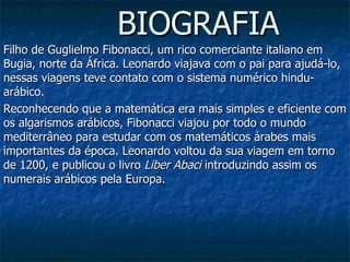 BIOGRAFIA Filho de Guglielmo Fibonacci, um rico comerciante italiano em Bugia, norte da África. Leonardo viajava com o pai para ajudá-lo, nessas viagens teve contato com o sistema numérico hindu-arábico.  Reconhecendo que a matemática era mais simples e eficiente com os algarismos arábicos, Fibonacci viajou por todo o mundo mediterrâneo para estudar com os matemáticos árabes mais importantes da época. Leonardo voltou da sua viagem em torno de 1200, e publicou o livro  Liber Abaci  introduzindo assim os numerais arábicos pela Europa.    