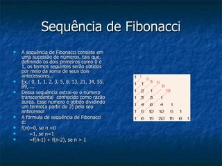 Sequência de Fibonacci A sequência de Fibonacci consiste em uma sucessão de números, tais que, definindo os dois primeiros como 0 e 1, os termos seguintes serão obtidos por meio da soma de seus dois antecessores. Ex.: 0, 1, 1, 2, 3, 5, 8, 13, 21, 34, 55, 89, ... Dessa sequência extrai-se o número transcendental  conhecido como razão áurea. Esse número é obtido dividindo um termo(a partir do 3) pelo seu antecessor  A fórmula de sequência de Fibonacci é: f(n)=0, se n =0 =1, se n=1 =f(n-1) + f(n-2), se n > 1 