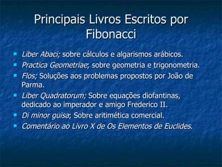 Principais Livros Escritos por Fibonacci Liber Abaci;  sobre cálculos e algarismos arábicos. Practica Geometriae ; sobre geometria e trigonometria. Flos;  Soluções aos problemas propostos por João de Parma. Liber Quadratorum;  Sobre equações diofantinas, dedicado ao imperador e amigo Frederico II. Di minor guisa ; Sobre aritimética comercial. Comentário ao Livro X de Os Elementos de Euclides . 