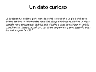Un dato curiosoLa sucesión fue descrita por Fibonacci como la solución a un problema de la cría de conejos: "Cierto hombre tenía una pareja de conejos juntos en un lugar cerrado y uno desea saber cuántos son creados a partir de este par en un año cuando es su naturaleza parir otro par en un simple mes, y en el segundo mes los nacidos parir también"