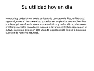Su utilidad hoy en diaHoy por hoy podemos ver como las ideas de Leonardo de Pisa, o Fibonacci, siguen vigentes en la matematica, y pueden ser empleados con muchos fines practicos, princupalmente en campos estadisticos y matematicos, tales como problemas sencillos como llevar cuentas, o llevar un control de especies en un cultivo, claro esta, estas son solo unas de las pocos usos que se le da a esta sucesión de numeros naturales.