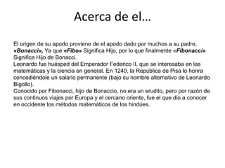 Acerca de el…El origen de su apodo proviene de el apodo dado por muchos a su padre, «Bonacci», Ya que «Fibo» Significa Hijo, por lo que finalmente «Fibonacci» Significa Hijo de Bonacci.Leonardo fue huésped del Emperador Federico II, que se interesaba en las matemáticas y la ciencia en general. En 1240, la República de Pisa lo honra concediéndole un salario permanente (bajo su nombre alternativo de Leonardo Bigollo).Conocido por Fibonacci, hijo de Bonaccio, no era un erudito, pero por razón de sus continuos viajes por Europa y el cercano oriente, fue el que dio a conocer en occidente los métodos matemáticos de los hindúes.