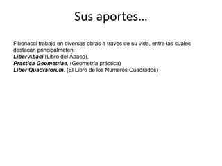 Sus aportes…Fibonacci trabajo en diversas obras a traves de su vida, entre las cuales destacan principalmeten:Liber Abaci (Libro del Ábaco).Practica Geometriae. (Geometría práctica)Liber Quadratorum. (El Libro de los Números Cuadrados) 