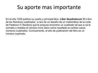 Su aporte mas importanteEn el año 1225 publica su cuarto y principal libro: Liber Quadratorum 'El Libro de los Números cuadrados', a raíz de un desafío de un matemático de la corte de Federico II (Teodoro) que le propuso encontrar un cuadrado tal que si se le sumaba o restaba el número cinco diera como resultado en ambos casos números cuadrados. Curiosamente, el año de publicación del libro es un número cuadrado.