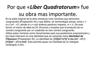 Por que «Liber Quadratorum» fue su obra mas importante.En la parte original de la obra introduce unos números que denomina congruentes (Proposición IX) y que define, en terminología actual, como c = m.n (m² - n²), donde m y n son enteros positivos impares, m > n. De esta forma, el menor de ellos es 24. Enuncia y muestra que el producto de un número congruente por un cuadrado es otro número congruente.Utiliza estos números como herramientas para sus posteriores proposiciones y los hace intervenir en una identidad que es conocida como Identidad de Fibonacci (Proposición XI). La identidad es: [1/2(m²+n²)]² ± mn (m² - n²) = [1/2(m² - n²) ± mn]². Esta permite pasar con facilidad de un triángulo rectángulo a otro.