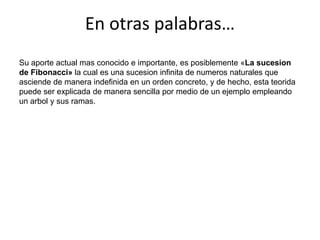 En otras palabras…Su aporte actual mas conocido e importante, es posiblemente «La sucesion de Fibonacci» la cual es una sucesion infinita de numeros naturales que asciende de manera indefinida en un orden concreto, y de hecho, esta teorida puede ser explicada de manera sencilla por medio de un ejemplo empleando un arbol y sus ramas.