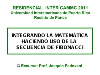 INTEGRANDO LA MATEMÁTICA HACIENDO USO DE LA  SECUENCIA DE FIBONACCI ©  Recurso: Prof. Joaquín Padovani RESIDENCIAL  INTER CAMMC 2011 Universidad Interamericana de Puerto Rico Recinto de Ponce 