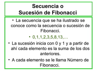 Secuencia o  Sucesión de Fibonacci  La secuencia que se ha ilustrado se conoce como la secuencia o sucesión de Fibonacci. 0,1,1,2,3,5,8,13,… La sucesión inicia con 0 y 1 y a partir de ahí cada elemento es la suma de los dos anteriores. A cada elemento se le llama Número de Fibonacci.  
